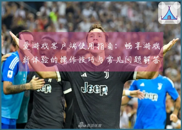 爱游戏客户端使用指南:畅享游戏新体验的操作技巧与常见问题解答