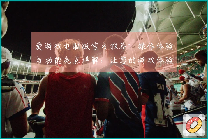 爱游戏电脑版官方推荐:操作体验与功能亮点详解,让您的游戏体验更出色!
