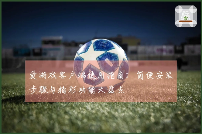 爱游戏客户端使用指南：简便安装步骤与精彩功能大盘点