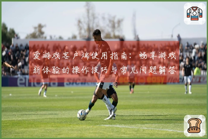 爱游戏客户端使用指南：畅享游戏新体验的操作技巧与常见问题解答